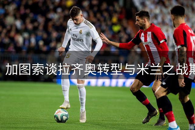 加图索谈拉齐奥转型与米兰之战期待